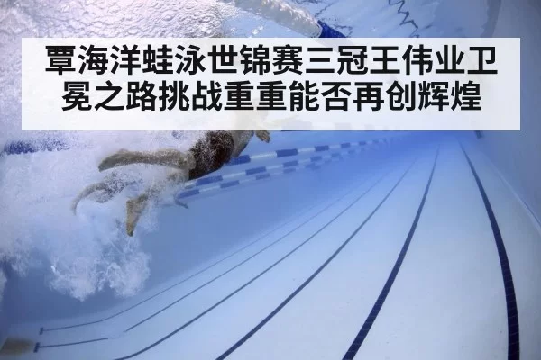 覃海洋蛙泳世锦赛三冠王伟业卫冕之路挑战重重能否再创辉煌