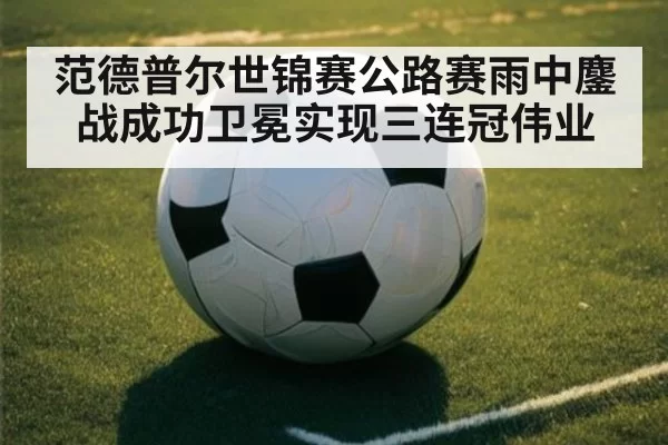 范德普尔世锦赛公路赛雨中鏖战成功卫冕实现三连冠伟业