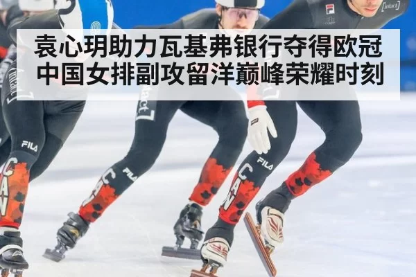 袁心玥助力瓦基弗银行夺得欧冠中国女排副攻留洋巅峰荣耀时刻