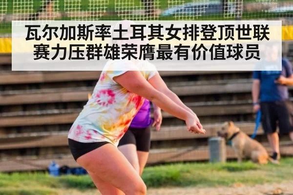 瓦尔加斯率土耳其女排登顶世联赛力压群雄荣膺最有价值球员